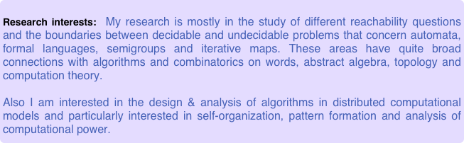 
Research interests:  My research is mostly in the study of different reachability questions and the boundaries between decidable and undecidable problems that concern automata, formal languages, semigroups and iterative maps. These areas have quite broad connections with algorithms and combinatorics on words, abstract algebra, topology and computation theory. 

Also I am interested in the design & analysis of algorithms in distributed computational models and particularly interested in self-organization, pattern formation and analysis of computational power.