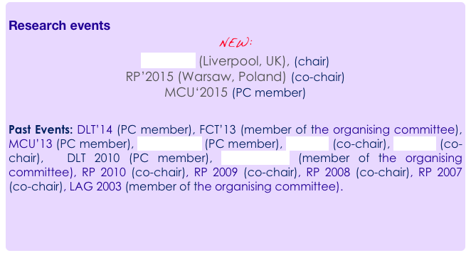 
Research events
NEW:  
DLT’2015 (Liverpool, UK), (chair)
RP’2015 (Warsaw, Poland) (co-chair)
MCU‘2015 (PC member)

Past Events: DLT’14 (PC member), FCT’13 (member of the organising committee), MCU’13 (PC member), UCNC 2012 (PC member), RP 2012 (co-chair), RP 2011 (co-chair),  DLT 2010 (PC member), ALGO 2010 (member of the organising committee), RP 2010 (co-chair), RP 2009 (co-chair), RP 2008 (co-chair), RP 2007 (co-chair), LAG 2003 (member of the organising committee).