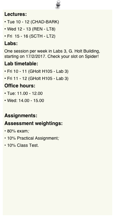 Lectures:
Tue 10 - 12 (CHAD-BARK)Wed 12 - 13 (REN - LT8)Fri  15 - 16 (SCTH - LT2)
Labs:
One session per week in Labs 3, G. Holt Building, starting on 17/2/2017. Check your slot on Spider!
Lab timetable:
Fri 10 - 11 (GHolt H105 - Lab 3)Fri 11 - 12 (GHolt H105 - Lab 3)Office hours:
Tue: 11.00 - 12.00 Wed: 14.00 - 15.00

Assignments:
Assessment weightings:
80% exam;
10% Practical Assignment;
10% Class Test.