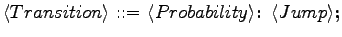 $\displaystyle \langle{Transition}\rangle \textrm{ ::= } \langle{Probability}\rangle \textrm{\textbf{: }}\langle{Jump}\rangle \textrm{\textbf{;}}$