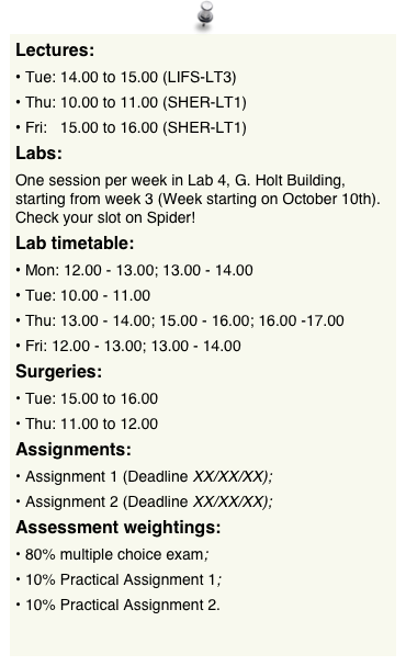 Lectures:
Tue: 14.00 to 15.00 (LIFS-LT3) 
Thu: 10.00 to 11.00 (SHER-LT1) 
Fri:   15.00 to 16.00 (SHER-LT1)
Labs:
One session per week in Lab 4, G. Holt Building, starting from week 3 (Week starting on October 10th). Check your slot on Spider!
Lab timetable:
Mon: 12.00 - 13.00; 13.00 - 14.00 Tue: 10.00 - 11.00Thu: 13.00 - 14.00; 15.00 - 16.00; 16.00 -17.00Fri: 12.00 - 13.00; 13.00 - 14.00
Surgeries:
Tue: 15.00 to 16.00
Thu: 11.00 to 12.00
Assignments:
Assignment 1 (Deadline XX/XX/XX);
Assignment 2 (Deadline XX/XX/XX);
Assessment weightings:
80% multiple choice exam;
10% Practical Assignment 1;
10% Practical Assignment 2.